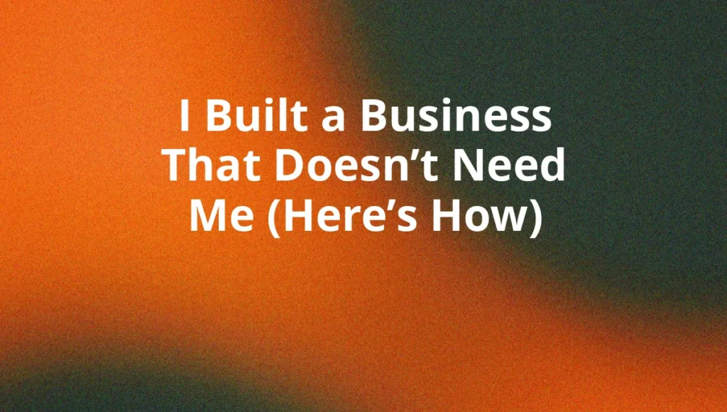 I Built a Business That Doesn’t Need Me (Here’s How)