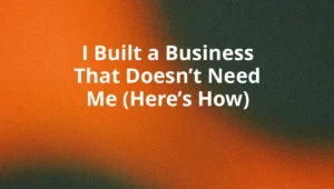 I Built a Business That Doesn’t Need Me (Here’s How)