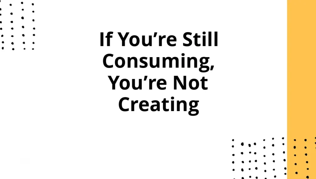 If You’re Still Consuming, You’re Not Creating